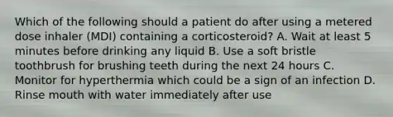 Which of the following should a patient do after using a metered dose inhaler (MDI) containing a corticosteroid? A. Wait at least 5 minutes before drinking any liquid B. Use a soft bristle toothbrush for brushing teeth during the next 24 hours C. Monitor for hyperthermia which could be a sign of an infection D. Rinse mouth with water immediately after use