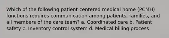 Which of the following patient-centered medical home (PCMH) functions requires communication among patients, families, and all members of the care team? a. Coordinated care b. Patient safety c. Inventory control system d. Medical billing process