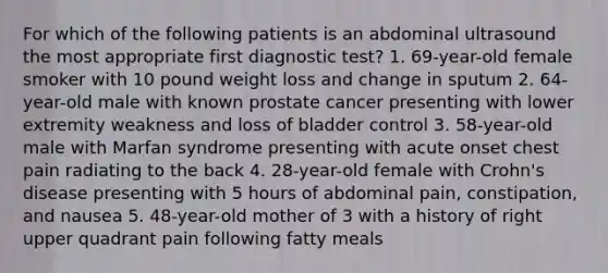 For which of the following patients is an abdominal ultrasound the most appropriate first diagnostic test? 1. 69-year-old female smoker with 10 pound weight loss and change in sputum 2. 64-year-old male with known prostate cancer presenting with lower extremity weakness and loss of bladder control 3. 58-year-old male with Marfan syndrome presenting with acute onset chest pain radiating to the back 4. 28-year-old female with Crohn's disease presenting with 5 hours of abdominal pain, constipation, and nausea 5. 48-year-old mother of 3 with a history of right upper quadrant pain following fatty meals