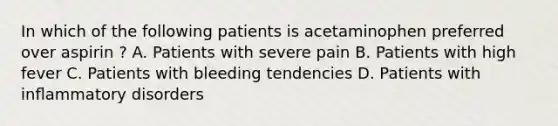 In which of the following patients is acetaminophen preferred over aspirin ? A. Patients with severe pain B. Patients with high fever C. Patients with bleeding tendencies D. Patients with inﬂammatory disorders