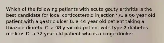 Which of the following patients with acute gouty arthritis is the best candidate for local corticosteroid injection? A. a 66 year old patient with a gastric ulcer B. a 44 year old patient taking a thiazide diuretic C. a 68 year old patient with type 2 diabetes mellitus D. a 32 year old patient who is a binge drinker