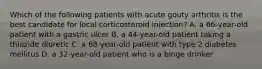 Which of the following patients with acute gouty arthritis is the best candidate for local corticosteroid injection? A. a 66-year-old patient with a gastric ulcer B. a 44-year-old patient taking a thiazide diuretic C. a 68-year-old patient with type 2 diabetes mellitus D. a 32-year-old patient who is a binge drinker