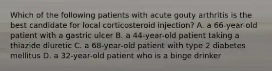 Which of the following patients with acute gouty arthritis is the best candidate for local corticosteroid injection? A. a 66-year-old patient with a gastric ulcer B. a 44-year-old patient taking a thiazide diuretic C. a 68-year-old patient with type 2 diabetes mellitus D. a 32-year-old patient who is a binge drinker