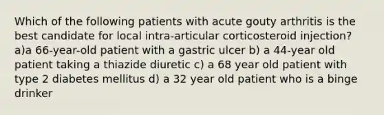 Which of the following patients with acute gouty arthritis is the best candidate for local intra-articular corticosteroid injection? a)a 66-year-old patient with a gastric ulcer b) a 44-year old patient taking a thiazide diuretic c) a 68 year old patient with type 2 diabetes mellitus d) a 32 year old patient who is a binge drinker