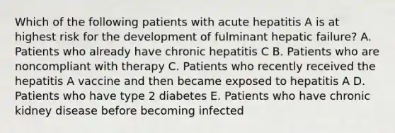 Which of the following patients with acute hepatitis A is at highest risk for the development of fulminant hepatic failure? A. Patients who already have chronic hepatitis C B. Patients who are noncompliant with therapy C. Patients who recently received the hepatitis A vaccine and then became exposed to hepatitis A D. Patients who have type 2 diabetes E. Patients who have chronic kidney disease before becoming infected