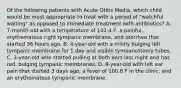 Of the following patients with Acute Otitis Media, which child would be most appropriate to treat with a period of "watchful waiting" as opposed to immediate treatment with antibiotics? A. 7-month-old with a temperature of 102.4 F, a painful, erythematous right tympanic membrane, and otorrhea that started 36 hours ago. B. 4-year-old with a mildly bulging left tympanic membrane for 1 day and visible tympanostomy tubes. C. 3-year-old who started pulling at both ears last night and has red, bulging tympanic membranes. D. 8-year-old with left ear pain that started 3 days ago, a fever of 100.8 F in the clinic, and an erythematous tympanic membrane.