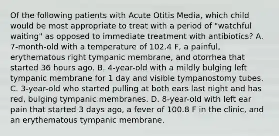 Of the following patients with Acute Otitis Media, which child would be most appropriate to treat with a period of "watchful waiting" as opposed to immediate treatment with antibiotics? A. 7-month-old with a temperature of 102.4 F, a painful, erythematous right tympanic membrane, and otorrhea that started 36 hours ago. B. 4-year-old with a mildly bulging left tympanic membrane for 1 day and visible tympanostomy tubes. C. 3-year-old who started pulling at both ears last night and has red, bulging tympanic membranes. D. 8-year-old with left ear pain that started 3 days ago, a fever of 100.8 F in the clinic, and an erythematous tympanic membrane.