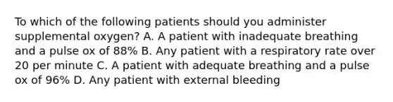 To which of the following patients should you administer supplemental​ oxygen? A. A patient with inadequate breathing and a pulse ox of​ 88% B. Any patient with a respiratory rate over 20 per minute C. A patient with adequate breathing and a pulse ox of​ 96% D. Any patient with external bleeding