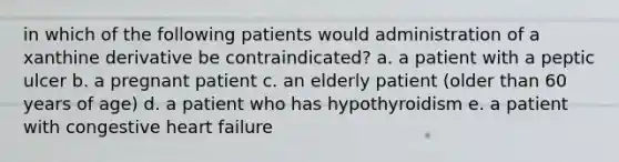 in which of the following patients would administration of a xanthine derivative be contraindicated? a. a patient with a peptic ulcer b. a pregnant patient c. an elderly patient (older than 60 years of age) d. a patient who has hypothyroidism e. a patient with congestive heart failure