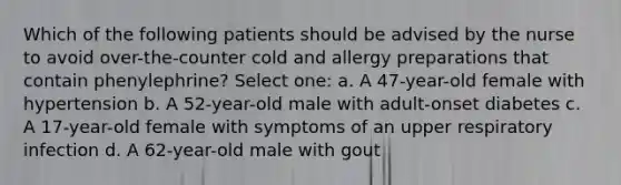 Which of the following patients should be advised by the nurse to avoid over-the-counter cold and allergy preparations that contain phenylephrine? Select one: a. A 47-year-old female with hypertension b. A 52-year-old male with adult-onset diabetes c. A 17-year-old female with symptoms of an upper respiratory infection d. A 62-year-old male with gout