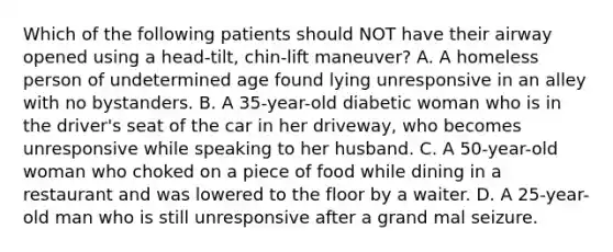 Which of the following patients should NOT have their airway opened using a​ head-tilt, chin-lift​ maneuver? A. A homeless person of undetermined age found lying unresponsive in an alley with no bystanders. B. A​ 35-year-old diabetic woman who is in the​ driver's seat of the car in her​ driveway, who becomes unresponsive while speaking to her husband. C. A​ 50-year-old woman who choked on a piece of food while dining in a restaurant and was lowered to the floor by a waiter. D. A​ 25-year-old man who is still unresponsive after a grand mal seizure.