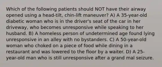 Which of the following patients should NOT have their airway opened using a head-tilt, chin-lift maneuver? A) A 35-year-old diabetic woman who is in the driver's seat of the car in her driveway, who becomes unresponsive while speaking to her husband. B) A homeless person of undetermined age found lying unresponsive in an alley with no bystanders. C) A 50-year-old woman who choked on a piece of food while dining in a restaurant and was lowered to the floor by a waiter. D) A 25-year-old man who is still unresponsive after a grand mal seizure.