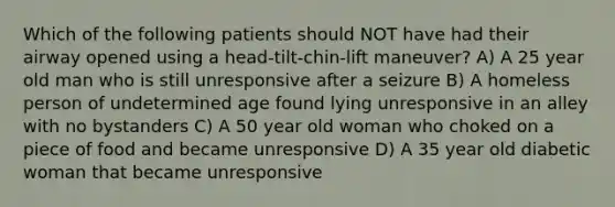 Which of the following patients should NOT have had their airway opened using a head-tilt-chin-lift maneuver? A) A 25 year old man who is still unresponsive after a seizure B) A homeless person of undetermined age found lying unresponsive in an alley with no bystanders C) A 50 year old woman who choked on a piece of food and became unresponsive D) A 35 year old diabetic woman that became unresponsive