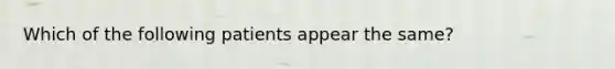 Which of the following patients appear the same?