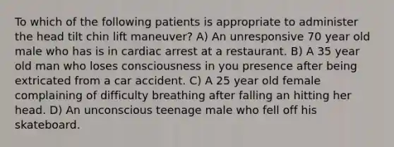 To which of the following patients is appropriate to administer the head tilt chin lift maneuver? A) An unresponsive 70 year old male who has is in cardiac arrest at a restaurant. B) A 35 year old man who loses consciousness in you presence after being extricated from a car accident. C) A 25 year old female complaining of difficulty breathing after falling an hitting her head. D) An unconscious teenage male who fell off his skateboard.