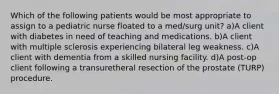 Which of the following patients would be most appropriate to assign to a pediatric nurse floated to a med/surg unit? a)A client with diabetes in need of teaching and medications. b)A client with multiple sclerosis experiencing bilateral leg weakness. c)A client with dementia from a skilled nursing facility. d)A post-op client following a transuretheral resection of the prostate (TURP) procedure.