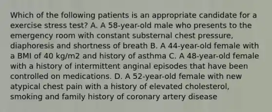 Which of the following patients is an appropriate candidate for a exercise stress test? A. A 58-year-old male who presents to the emergency room with constant substernal chest pressure, diaphoresis and shortness of breath B. A 44-year-old female with a BMI of 40 kg/m2 and history of asthma C. A 48-year-old female with a history of intermittent anginal episodes that have been controlled on medications. D. A 52-year-old female with new atypical chest pain with a history of elevated cholesterol, smoking and family history of coronary artery disease