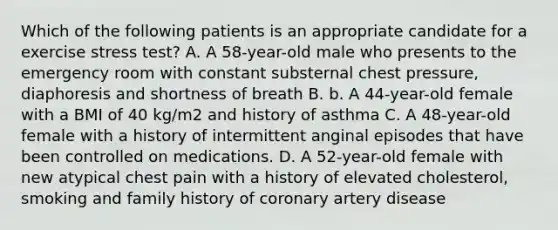 Which of the following patients is an appropriate candidate for a exercise stress test? A. A 58-year-old male who presents to the emergency room with constant substernal chest pressure, diaphoresis and shortness of breath B. b. A 44-year-old female with a BMI of 40 kg/m2 and history of asthma C. A 48-year-old female with a history of intermittent anginal episodes that have been controlled on medications. D. A 52-year-old female with new atypical chest pain with a history of elevated cholesterol, smoking and family history of coronary artery disease