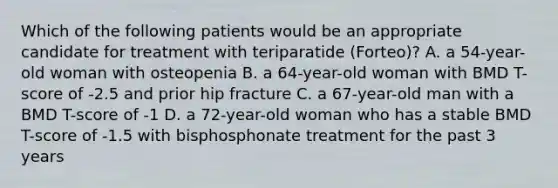 Which of the following patients would be an appropriate candidate for treatment with teriparatide (Forteo)? A. a 54-year-old woman with osteopenia B. a 64-year-old woman with BMD T-score of -2.5 and prior hip fracture C. a 67-year-old man with a BMD T-score of -1 D. a 72-year-old woman who has a stable BMD T-score of -1.5 with bisphosphonate treatment for the past 3 years