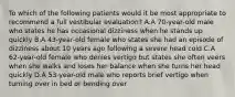 To which of the following patients would it be most appropriate to recommend a full vestibular evaluation? A.A 70-year-old male who states he has occasional dizziness when he stands up quickly B.A 43-year-old female who states she had an episode of dizziness about 10 years ago following a severe head cold C.A 62-year-old female who denies vertigo but states she often veers when she walks and loses her balance when she turns her head quickly D.A 53-year-old male who reports brief vertigo when turning over in bed or bending over