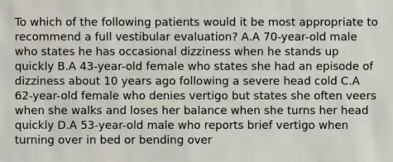 To which of the following patients would it be most appropriate to recommend a full vestibular evaluation? A.A 70-year-old male who states he has occasional dizziness when he stands up quickly B.A 43-year-old female who states she had an episode of dizziness about 10 years ago following a severe head cold C.A 62-year-old female who denies vertigo but states she often veers when she walks and loses her balance when she turns her head quickly D.A 53-year-old male who reports brief vertigo when turning over in bed or bending over