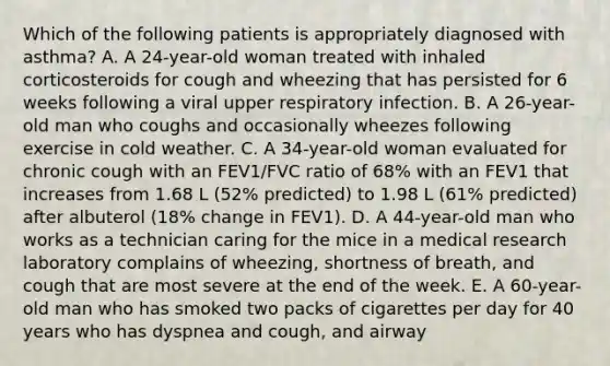 Which of the following patients is appropriately diagnosed with asthma? A. A 24-year-old woman treated with inhaled corticosteroids for cough and wheezing that has persisted for 6 weeks following a viral upper respiratory infection. B. A 26-year-old man who coughs and occasionally wheezes following exercise in cold weather. C. A 34-year-old woman evaluated for chronic cough with an FEV1/FVC ratio of 68% with an FEV1 that increases from 1.68 L (52% predicted) to 1.98 L (61% predicted) after albuterol (18% change in FEV1). D. A 44-year-old man who works as a technician caring for the mice in a medical research laboratory complains of wheezing, shortness of breath, and cough that are most severe at the end of the week. E. A 60-year-old man who has smoked two packs of cigarettes per day for 40 years who has dyspnea and cough, and airway