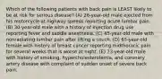 Which of the following patients with back pain is LEAST likely to be at risk for serious disease? (A) 26-year-old male ejected from his motorcycle at highway speeds reporting acute lumbar pain. (B) 30-year-old male with a history of injection drug use reporting fever and saddle anesthesia. (C) 45-year-old male with nonradiating lumbar pain after lifting a couch. (D) 65-year-old female with history of breast cancer reporting midthoracic pain for several weeks that is worse at night. (E) 73-year-old male with history of smoking, hypercholesterolemia, and coronary artery disease with complaint of sudden onset of severe back pain.