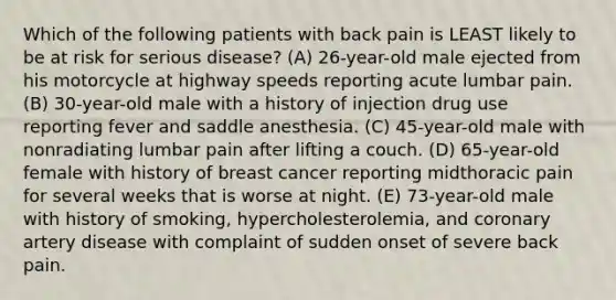 Which of the following patients with back pain is LEAST likely to be at risk for serious disease? (A) 26-year-old male ejected from his motorcycle at highway speeds reporting acute lumbar pain. (B) 30-year-old male with a history of injection drug use reporting fever and saddle anesthesia. (C) 45-year-old male with nonradiating lumbar pain after lifting a couch. (D) 65-year-old female with history of breast cancer reporting midthoracic pain for several weeks that is worse at night. (E) 73-year-old male with history of smoking, hypercholesterolemia, and coronary artery disease with complaint of sudden onset of severe back pain.