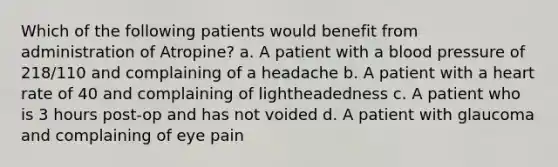 Which of the following patients would benefit from administration of Atropine? a. A patient with a blood pressure of 218/110 and complaining of a headache b. A patient with a heart rate of 40 and complaining of lightheadedness c. A patient who is 3 hours post-op and has not voided d. A patient with glaucoma and complaining of eye pain