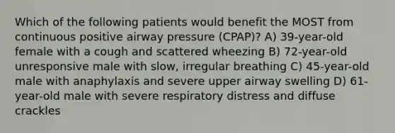 Which of the following patients would benefit the MOST from continuous positive airway pressure (CPAP)? A) 39-year-old female with a cough and scattered wheezing B) 72-year-old unresponsive male with slow, irregular breathing C) 45-year-old male with anaphylaxis and severe upper airway swelling D) 61-year-old male with severe respiratory distress and diffuse crackles