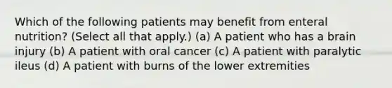 Which of the following patients may benefit from enteral nutrition? (Select all that apply.) (a) A patient who has a brain injury (b) A patient with oral cancer (c) A patient with paralytic ileus (d) A patient with burns of the lower extremities