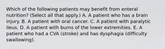 Which of the following patients may benefit from enteral nutrition? (Select all that apply.) A. A patient who has a brain injury. B. A patient with oral cancer. C. A patient with paralytic ileus. D. A patient with burns of the lower extremities. E. A patient who had a CVA (stroke) and has dysphagia (difficulty swallowing).