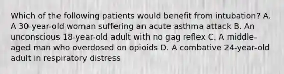 Which of the following patients would benefit from intubation? A. A 30-year-old woman suffering an acute asthma attack B. An unconscious 18-year-old adult with no gag reflex C. A middle-aged man who overdosed on opioids D. A combative 24-year-old adult in respiratory distress