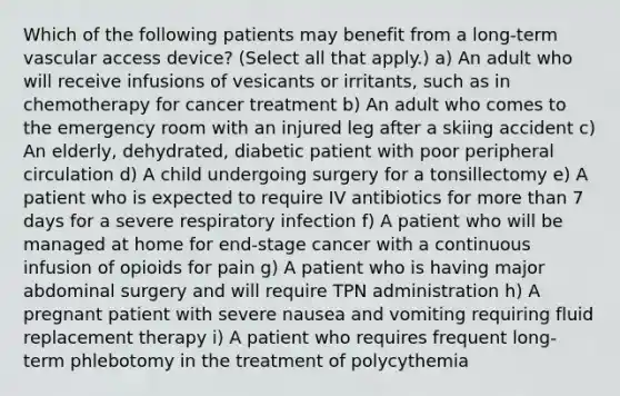 Which of the following patients may benefit from a long-term vascular access device? (Select all that apply.) a) An adult who will receive infusions of vesicants or irritants, such as in chemotherapy for cancer treatment b) An adult who comes to the emergency room with an injured leg after a skiing accident c) An elderly, dehydrated, diabetic patient with poor peripheral circulation d) A child undergoing surgery for a tonsillectomy e) A patient who is expected to require IV antibiotics for more than 7 days for a severe respiratory infection f) A patient who will be managed at home for end-stage cancer with a continuous infusion of opioids for pain g) A patient who is having major abdominal surgery and will require TPN administration h) A pregnant patient with severe nausea and vomiting requiring fluid replacement therapy i) A patient who requires frequent long-term phlebotomy in the treatment of polycythemia