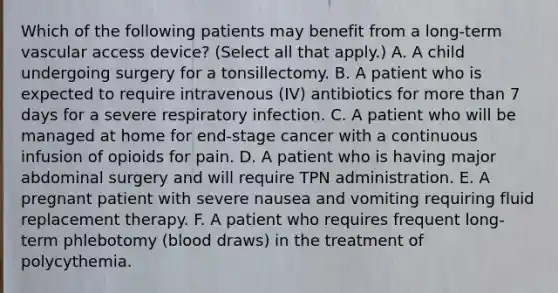 Which of the following patients may benefit from a long-term vascular access device? (Select all that apply.) A. A child undergoing surgery for a tonsillectomy. B. A patient who is expected to require intravenous (IV) antibiotics for more than 7 days for a severe respiratory infection. C. A patient who will be managed at home for end-stage cancer with a continuous infusion of opioids for pain. D. A patient who is having major abdominal surgery and will require TPN administration. E. A pregnant patient with severe nausea and vomiting requiring fluid replacement therapy. F. A patient who requires frequent long-term phlebotomy (blood draws) in the treatment of polycythemia.