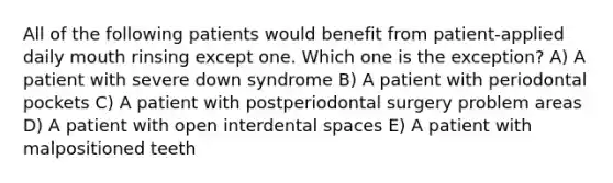 All of the following patients would benefit from patient-applied daily mouth rinsing except one. Which one is the exception? A) A patient with severe down syndrome B) A patient with periodontal pockets C) A patient with postperiodontal surgery problem areas D) A patient with open interdental spaces E) A patient with malpositioned teeth