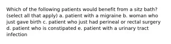 Which of the following patients would benefit from a sitz bath? (select all that apply) a. patient with a migraine b. woman who just gave birth c. patient who just had perineal or rectal surgery d. patient who is constipated e. patient with a urinary tract infection