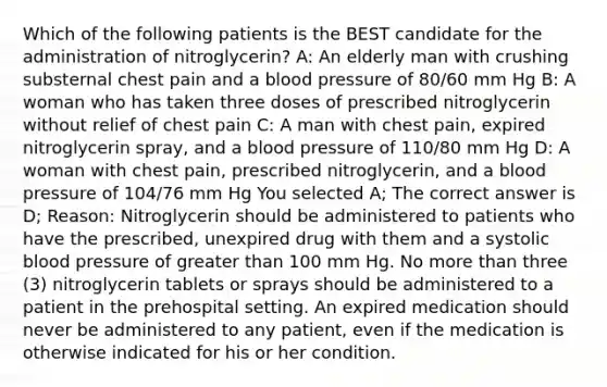 Which of the following patients is the BEST candidate for the administration of nitroglycerin? A: An elderly man with crushing substernal chest pain and a blood pressure of 80/60 mm Hg B: A woman who has taken three doses of prescribed nitroglycerin without relief of chest pain C: A man with chest pain, expired nitroglycerin spray, and a blood pressure of 110/80 mm Hg D: A woman with chest pain, prescribed nitroglycerin, and a blood pressure of 104/76 mm Hg You selected A; The correct answer is D; Reason: Nitroglycerin should be administered to patients who have the prescribed, unexpired drug with them and a systolic blood pressure of greater than 100 mm Hg. No more than three (3) nitroglycerin tablets or sprays should be administered to a patient in the prehospital setting. An expired medication should never be administered to any patient, even if the medication is otherwise indicated for his or her condition.