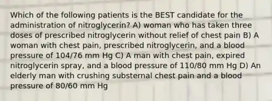 Which of the following patients is the BEST candidate for the administration of nitroglycerin? A) woman who has taken three doses of prescribed nitroglycerin without relief of chest pain B) A woman with chest pain, prescribed nitroglycerin, and a blood pressure of 104/76 mm Hg C) A man with chest pain, expired nitroglycerin spray, and a blood pressure of 110/80 mm Hg D) An elderly man with crushing substernal chest pain and a blood pressure of 80/60 mm Hg