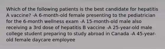 Which of the following patients is the best candidate for hepatitis A vaccine? -A 6-month-old female presenting to the pediatrician for the 6-month wellness exam -A 15-month-old male also receiving a 3rd dose of hepatitis B vaccine -A 25-year-old male college student preparing to study abroad in Canada -A 45-year-old female daycare employee