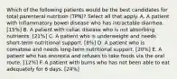 Which of the following patients would be the best candidates for total parenteral nutrition (TPN)? Select all that apply. A. A patient with inflammatory bowel disease who has intractable diarrhea. [15%] B. A patient with celiac disease who is not absorbing nutrients. [21%] C. A patient who is underweight and needs short-term nutritional support. [8%] D. A patient who is comatose and needs long-term nutritional support. [20%] E. A patient who has anorexia and refuses to take foods via the oral route. [12%] F. A patient with burns who has not been able to eat adequately for 6 days. [24%]