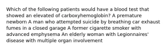 Which of the following patients would have a blood test that showed an elevated of carboxyhemoglobin? A premature newborn A man who attempted suicide by breathing car exhaust fumes in a closed garage A former cigarette smoker with advanced emphysema An elderly woman with Legionnaires' disease with multiple organ involvement