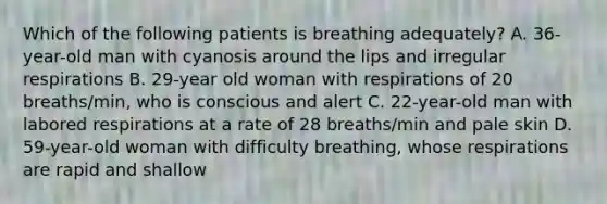 Which of the following patients is breathing adequately? A. 36-year-old man with cyanosis around the lips and irregular respirations B. 29-year old woman with respirations of 20 breaths/min, who is conscious and alert C. 22-year-old man with labored respirations at a rate of 28 breaths/min and pale skin D. 59-year-old woman with difficulty breathing, whose respirations are rapid and shallow