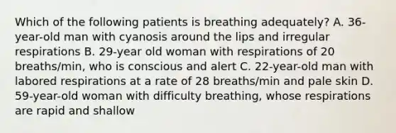 Which of the following patients is breathing adequately?​ A. 36-year-old man with cyanosis around the lips and irregular respirations​ B. 29-year old woman with respirations of 20 breaths/min, who is conscious and alert​ C. 22-year-old man with labored respirations at a rate of 28 breaths/min and pale skin​ D. 59-year-old woman with difficulty breathing, whose respirations are rapid and shallow