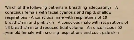 Which of the following patients is breathing adequately? - A conscious female with facial cyanosis and rapid, shallow respirations - A conscious male with respirations of 19 breaths/min and pink skin - A conscious male with respirations of 18 breaths/min and reduced tidal volume - An unconscious 52-year-old female with snoring respirations and cool, pale skin