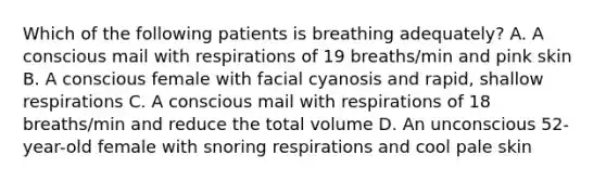 Which of the following patients is breathing adequately? A. A conscious mail with respirations of 19 breaths/min and pink skin B. A conscious female with facial cyanosis and rapid, shallow respirations C. A conscious mail with respirations of 18 breaths/min and reduce the total volume D. An unconscious 52-year-old female with snoring respirations and cool pale skin