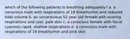 which of the following patients is breathing adequately? a. a conscious male with respirations of 18 breaths/min and reduced tidal volume b. an unconscious 52 year old female with snoring respirations and cool, pale skin c. a conscious female with facial cyanosis rapid, shallow respirations d. a conscious male with respirations of 19 breaths/min and pink skin