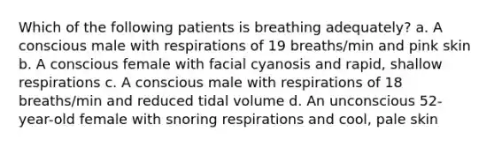 Which of the following patients is breathing adequately? a. A conscious male with respirations of 19 breaths/min and pink skin b. A conscious female with facial cyanosis and rapid, shallow respirations c. A conscious male with respirations of 18 breaths/min and reduced tidal volume d. An unconscious 52-year-old female with snoring respirations and cool, pale skin