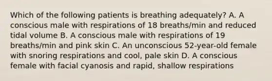 Which of the following patients is breathing adequately? A. A conscious male with respirations of 18 breaths/min and reduced tidal volume B. A conscious male with respirations of 19 breaths/min and pink skin C. An unconscious 52-year-old female with snoring respirations and cool, pale skin D. A conscious female with facial cyanosis and rapid, shallow respirations