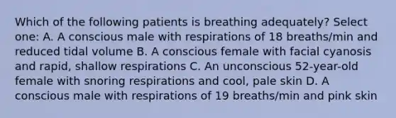 Which of the following patients is breathing adequately? Select one: A. A conscious male with respirations of 18 breaths/min and reduced tidal volume B. A conscious female with facial cyanosis and rapid, shallow respirations C. An unconscious 52-year-old female with snoring respirations and cool, pale skin D. A conscious male with respirations of 19 breaths/min and pink skin